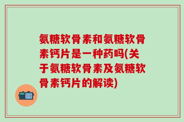 氨糖软骨素和氨糖软骨素钙片是一种药吗(关于氨糖软骨素及氨糖软骨素钙片的解读)