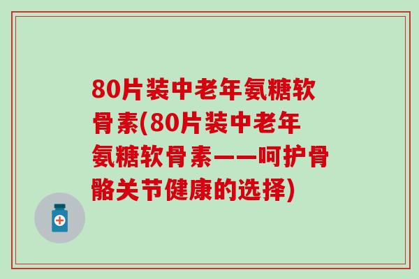 80片装中老年氨糖软骨素(80片装中老年氨糖软骨素——呵护骨骼关节健康的选择)