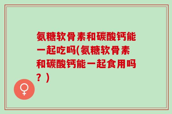氨糖软骨素和碳酸钙能一起吃吗(氨糖软骨素和碳酸钙能一起食用吗？)
