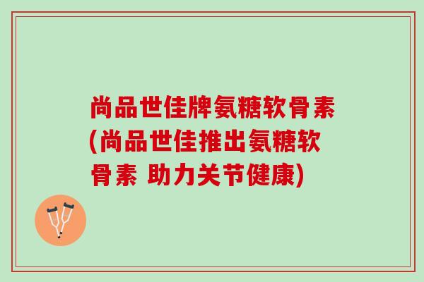 尚品世佳牌氨糖软骨素(尚品世佳推出氨糖软骨素 助力关节健康)
