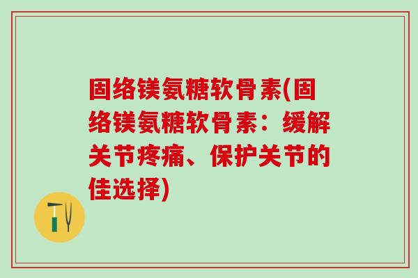 固络镁氨糖软骨素(固络镁氨糖软骨素：缓解关节疼痛、保护关节的佳选择)