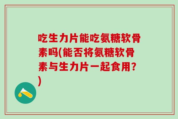 吃生力片能吃氨糖软骨素吗(能否将氨糖软骨素与生力片一起食用？)