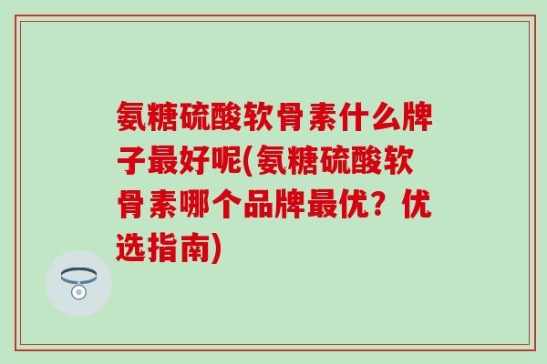 氨糖硫酸软骨素什么牌子最好呢(氨糖硫酸软骨素哪个品牌最优？优选指南)