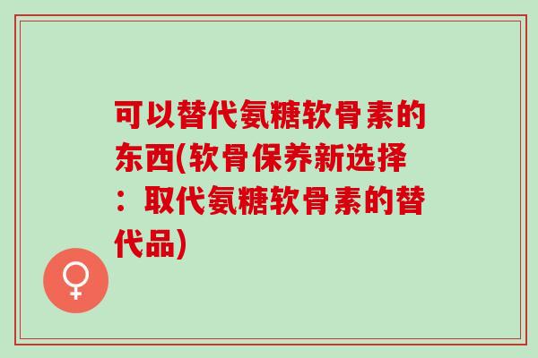 可以替代氨糖软骨素的东西(软骨保养新选择：取代氨糖软骨素的替代品)