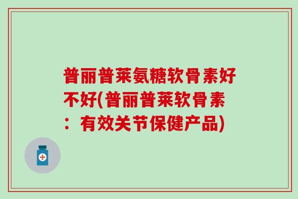 普丽普莱氨糖软骨素好不好(普丽普莱软骨素：有效关节保健产品)