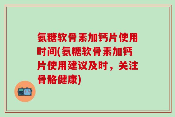 氨糖软骨素加钙片使用时间(氨糖软骨素加钙片使用建议及时，关注骨骼健康)