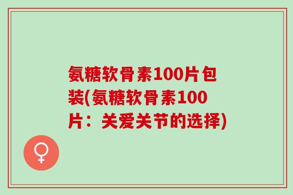 氨糖软骨素100片包装(氨糖软骨素100片：关爱关节的选择)