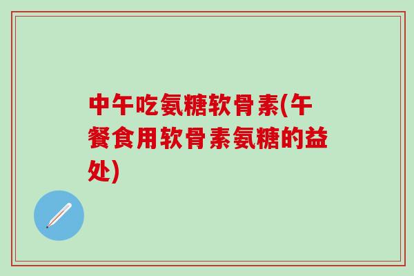 中午吃氨糖软骨素(午餐食用软骨素氨糖的益处)