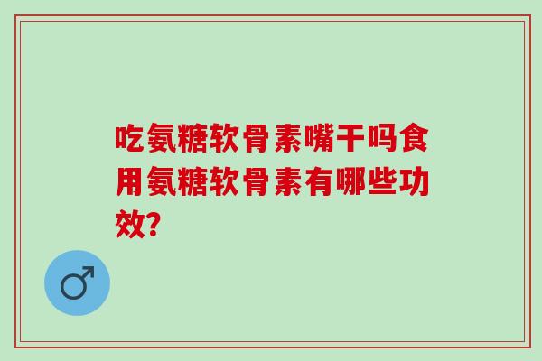 吃氨糖软骨素嘴干吗食用氨糖软骨素有哪些功效？