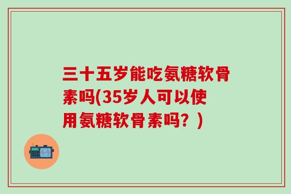 三十五岁能吃氨糖软骨素吗(35岁人可以使用氨糖软骨素吗？)