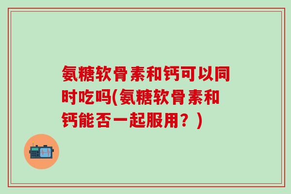 氨糖软骨素和钙可以同时吃吗(氨糖软骨素和钙能否一起服用?) 氨糖软骨素和钙可以同时吃吗(氨糖软骨素和钙能否一起服用?)