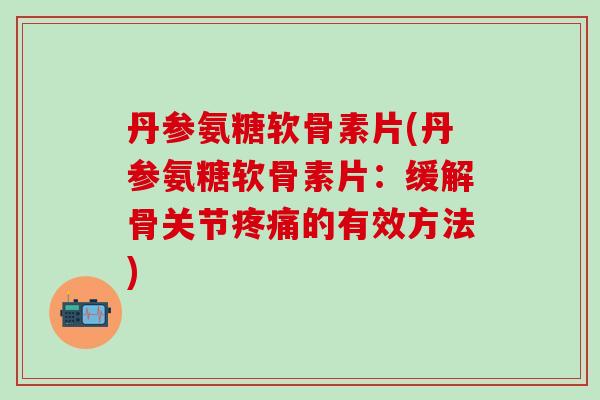 丹参氨糖软骨素片(丹参氨糖软骨素片：缓解骨关节疼痛的有效方法)