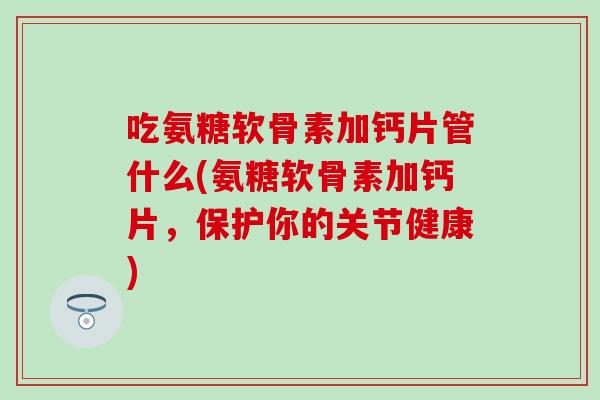 吃氨糖软骨素加钙片管什么(氨糖软骨素加钙片，保护你的关节健康)