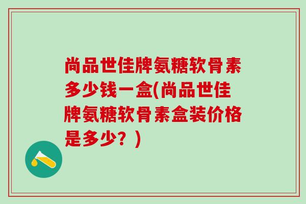 尚品世佳牌氨糖软骨素多少钱一盒(尚品世佳牌氨糖软骨素盒装价格是多少？)