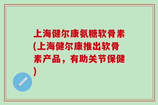 上海健尔康氨糖软骨素(上海健尔康推出软骨素产品，有助关节保健)