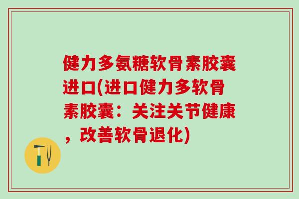 健力多氨糖软骨素胶囊进口(进口健力多软骨素胶囊：关注关节健康，改善软骨退化)