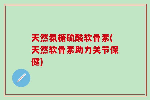 天然氨糖硫酸软骨素(天然软骨素助力关节保健)
