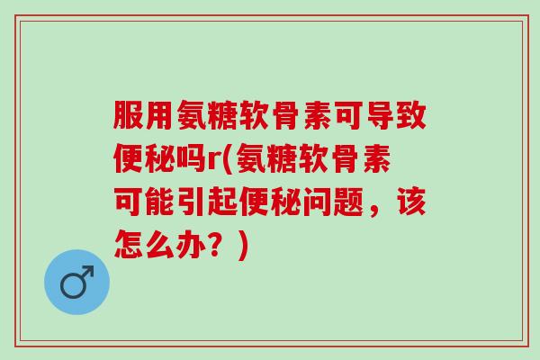服用氨糖软骨素可导致便秘吗r(氨糖软骨素可能引起便秘问题，该怎么办？)