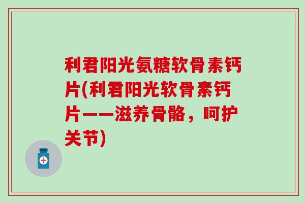 利君阳光氨糖软骨素钙片(利君阳光软骨素钙片——滋养骨骼，呵护关节)