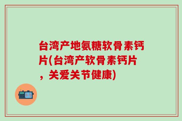 台湾产地氨糖软骨素钙片(台湾产软骨素钙片，关爱关节健康)