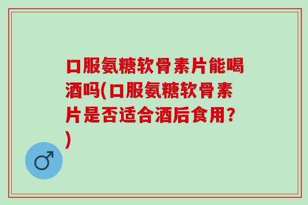 口服氨糖软骨素片能喝酒吗(口服氨糖软骨素片是否适合酒后食用？)
