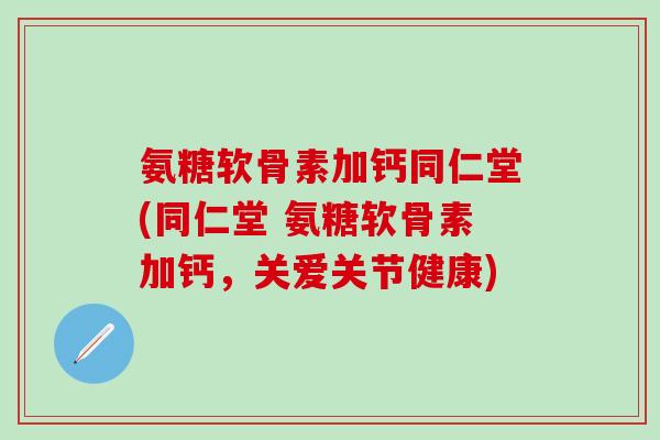 氨糖软骨素加钙同仁堂(同仁堂 氨糖软骨素加钙，关爱关节健康)