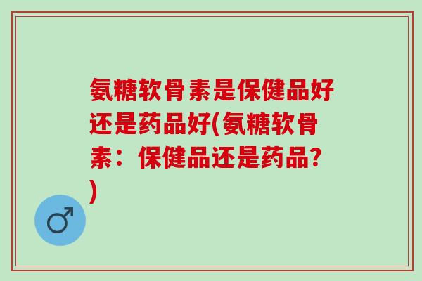 氨糖软骨素是保健品好还是药品好(氨糖软骨素：保健品还是药品？)