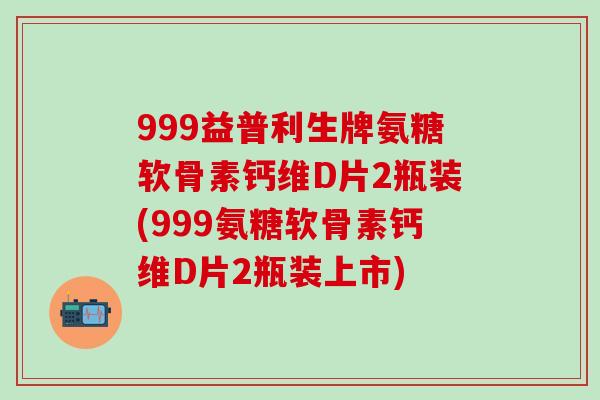 999益普利生牌氨糖软骨素钙维D片2瓶装(999氨糖软骨素钙维D片2瓶装上市)
