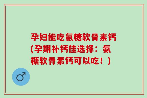 孕妇能吃氨糖软骨素钙(孕期补钙佳选择：氨糖软骨素钙可以吃！)