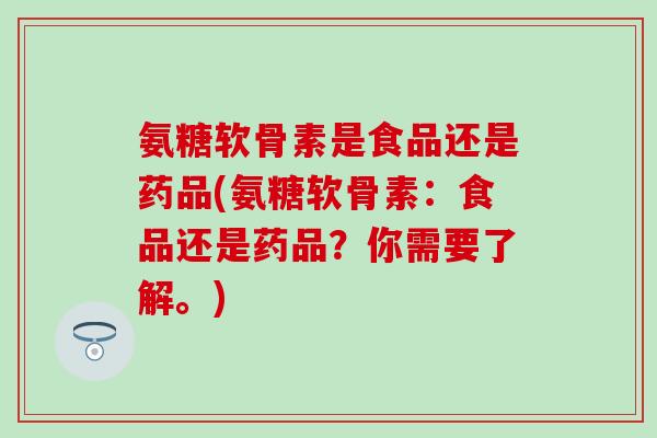 氨糖软骨素是食品还是药品(氨糖软骨素：食品还是药品？你需要了解。)