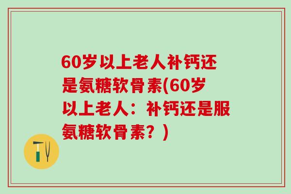 60岁以上老人补钙还是氨糖软骨素(60岁以上老人：补钙还是服氨糖软骨素？)