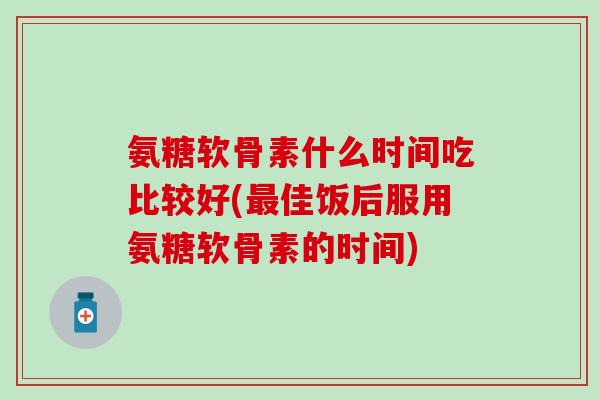 氨糖软骨素什么时间吃比较好(最佳饭后服用氨糖软骨素的时间)