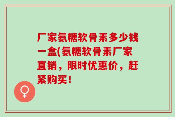 厂家氨糖软骨素多少钱一盒(氨糖软骨素厂家直销，限时优惠价，赶紧购买！