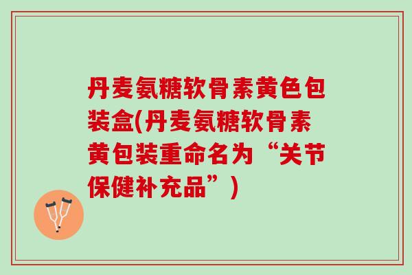 丹麦氨糖软骨素黄色包装盒(丹麦氨糖软骨素黄包装重命名为“关节保健补充品”)
