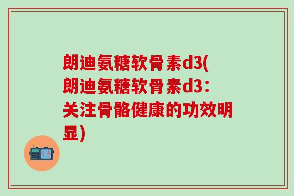 朗迪氨糖软骨素d3(朗迪氨糖软骨素d3：关注骨骼健康的功效明显)