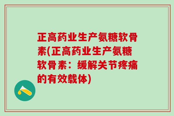 正高药业生产氨糖软骨素(正高药业生产氨糖软骨素：缓解关节的有效载体)