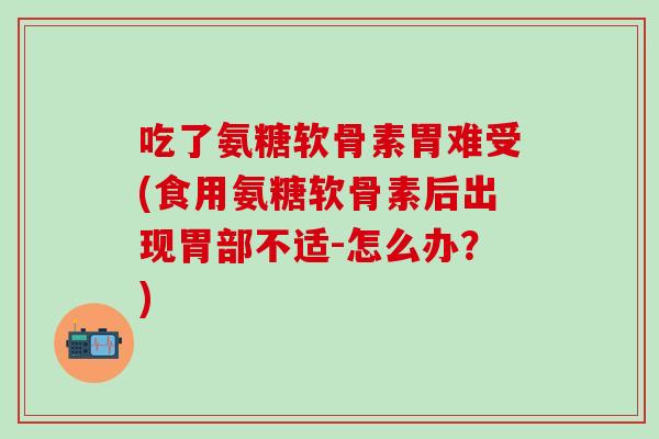 吃了氨糖软骨素胃难受(食用氨糖软骨素后出现胃部不适-怎么办？)