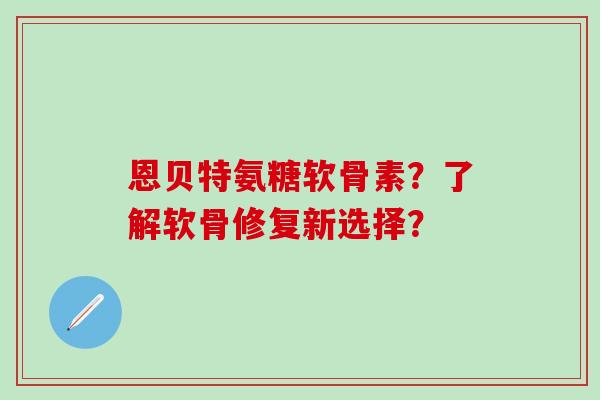 恩贝特氨糖软骨素？了解软骨修复新选择？