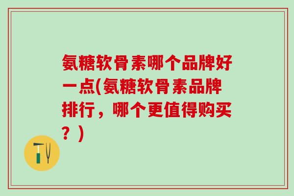 氨糖软骨素哪个品牌好一点(氨糖软骨素品牌排行，哪个更值得购买？)