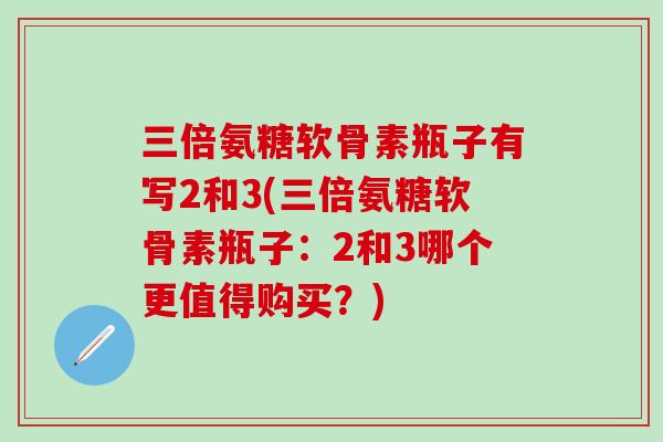 三倍氨糖软骨素瓶子有写2和3(三倍氨糖软骨素瓶子：2和3哪个更值得购买？)