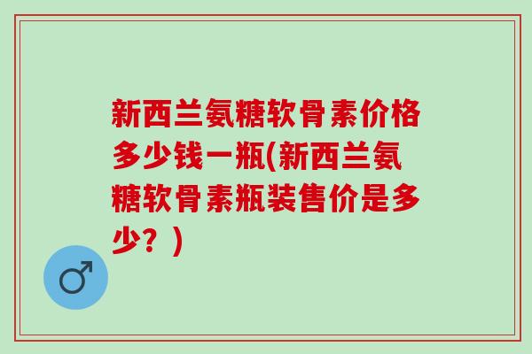 新西兰氨糖软骨素价格多少钱一瓶(新西兰氨糖软骨素瓶装售价是多少？)