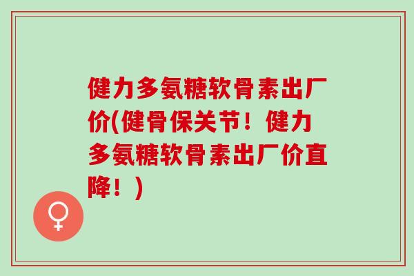 健力多氨糖软骨素出厂价(健骨保关节！健力多氨糖软骨素出厂价直降！)