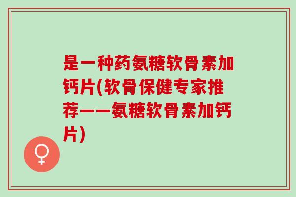 是一种药氨糖软骨素加钙片(软骨保健专家推荐——氨糖软骨素加钙片)
