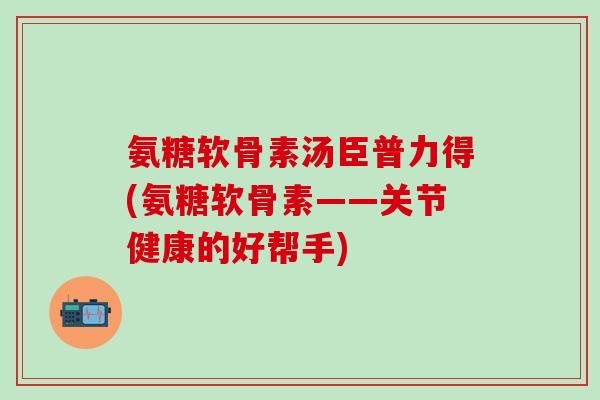 氨糖软骨素汤臣普力得(氨糖软骨素——关节健康的好帮手)