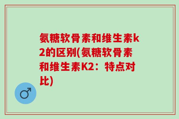 氨糖软骨素和维生素k2的区别(氨糖软骨素和维生素K2：特点对比)