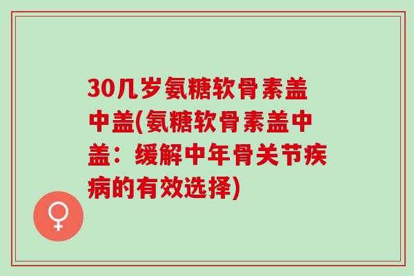 30几岁氨糖软骨素盖中盖(氨糖软骨素盖中盖：缓解中年骨关节疾病的有效选择)