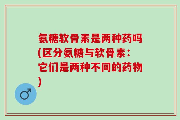氨糖软骨素是两种药吗(区分氨糖与软骨素：它们是两种不同的药物)