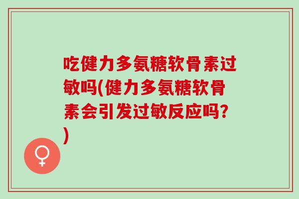 吃健力多氨糖软骨素过敏吗(健力多氨糖软骨素会引发过敏反应吗？)