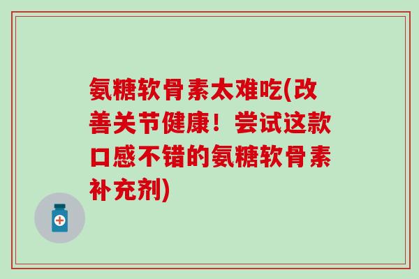 氨糖软骨素太难吃(改善关节健康！尝试这款口感不错的氨糖软骨素补充剂)