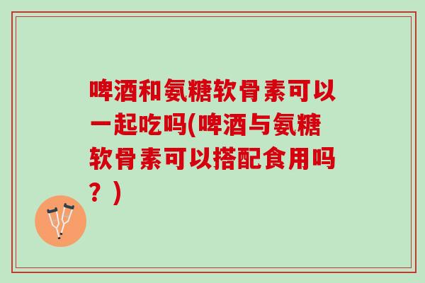 啤酒和氨糖软骨素可以一起吃吗(啤酒与氨糖软骨素可以搭配食用吗？)
